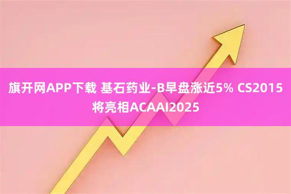 旗开网APP下载 基石药业-B早盘涨近5% CS2015将亮相ACAAI2025