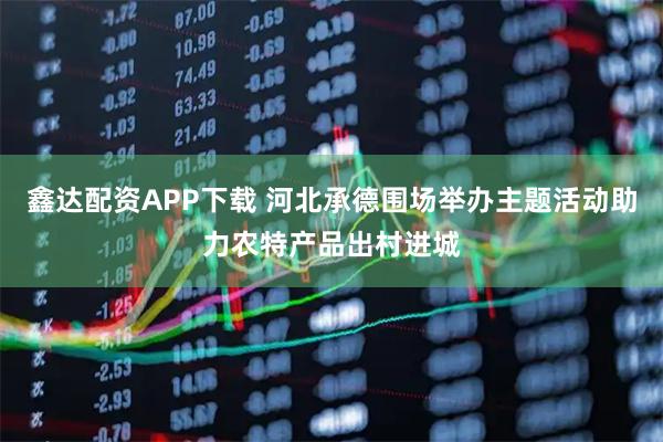 鑫达配资APP下载 河北承德围场举办主题活动助力农特产品出村进城