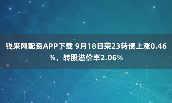 钱来网配资APP下载 9月18日荣23转债上涨0.46%，转股溢价率2.06%