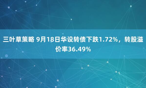 三叶草策略 9月18日华设转债下跌1.72%，转股溢价率36.49%