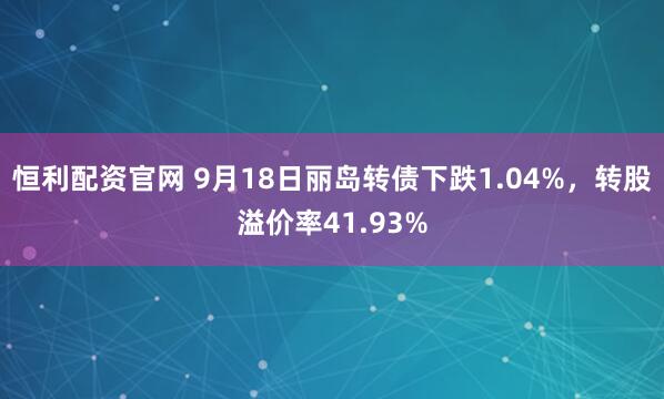 恒利配资官网 9月18日丽岛转债下跌1.04%，转股溢价率41.93%