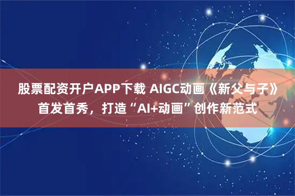 股票配资开户APP下载 AIGC动画《新父与子》首发首秀，打造“AI+动画”创作新范式