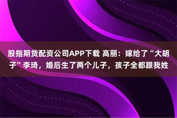 股指期货配资公司APP下载 高丽:嫁给了“大胡子”李琦,婚后生了两个儿子,孩子全都跟我姓