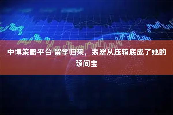 中博策略平台 留学归来，翡翠从压箱底成了她的颈间宝