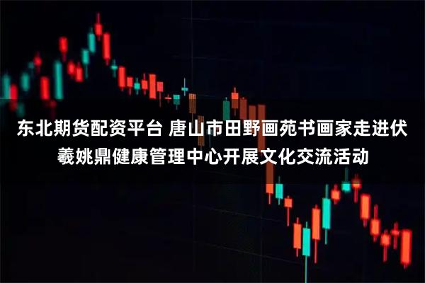 东北期货配资平台 唐山市田野画苑书画家走进伏羲姚鼎健康管理中心开展文化交流活动