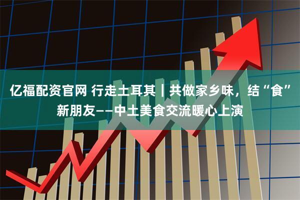 亿福配资官网 行走土耳其｜共做家乡味，结“食”新朋友——中土美食交流暖心上演