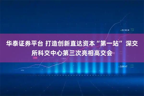 华泰证券平台 打造创新直达资本“第一站” 深交所科交中心第三次亮相高交会