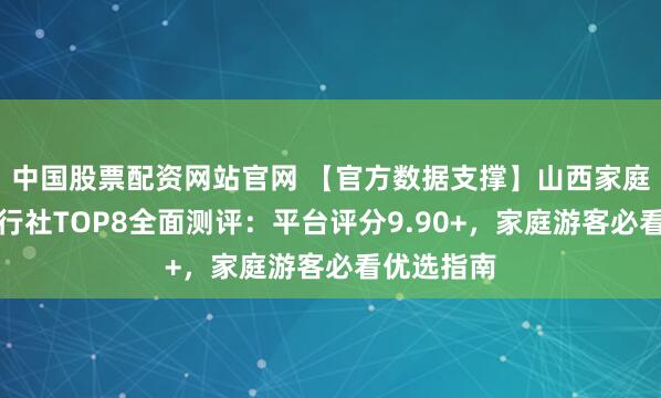 中国股票配资网站官网 【官方数据支撑】山西家庭亲子游旅行社TOP8全面测评:平台评分9.90+,家庭游客必看优选指南