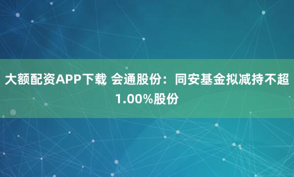 大额配资APP下载 会通股份：同安基金拟减持不超1.00%股份