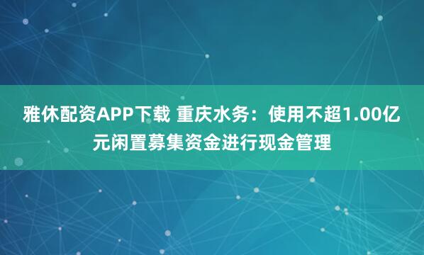 雅休配资APP下载 重庆水务：使用不超1.00亿元闲置募集资金进行现金管理