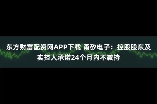 东方财富配资网APP下载 甬矽电子：控股股东及实控人承诺24个月内不减持