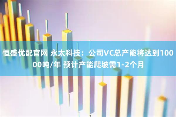 恒盛优配官网 永太科技：公司VC总产能将达到10000吨/年 预计产能爬坡需1-2个月