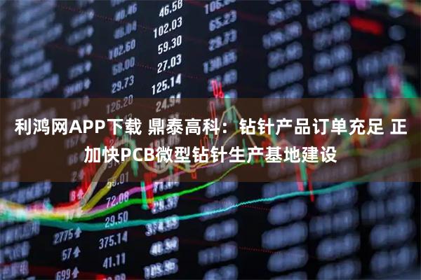 利鸿网APP下载 鼎泰高科：钻针产品订单充足 正加快PCB微型钻针生产基地建设