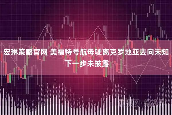 宏琳策略官网 美福特号航母驶离克罗地亚去向未知 下一步未披露