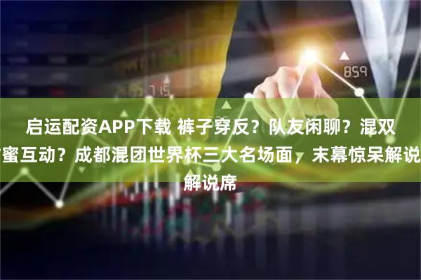 启运配资APP下载 裤子穿反?队友闲聊?混双甜蜜互动?成都混团世界杯三大名场面,末幕惊呆解说席