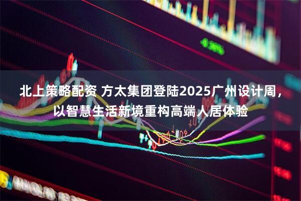 北上策略配资 方太集团登陆2025广州设计周，以智慧生活新境重构高端人居体验
