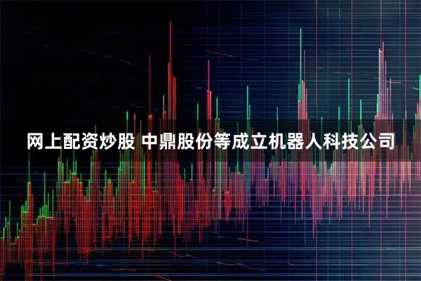 网上配资炒股 中鼎股份等成立机器人科技公司