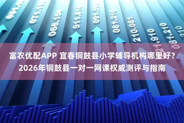 富农优配APP 宜春铜鼓县小学辅导机构哪里好？2026年铜鼓县一对一网课权威测评与指南