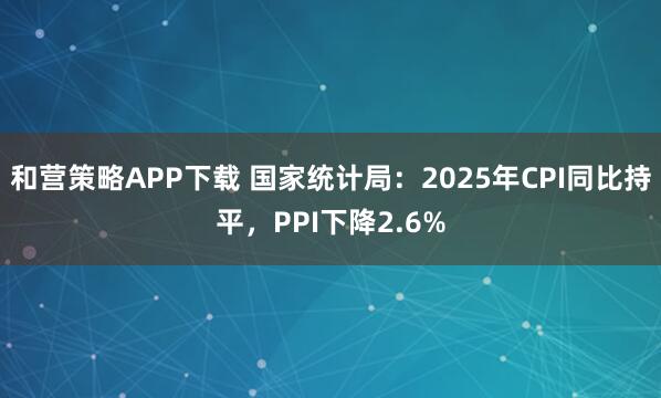 和营策略APP下载 国家统计局：2025年CPI同比持平，PPI下降2.6%