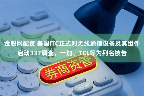 金股网配资 美国ITC正式对无线通信设备及其组件启动337调查，一加、TCL等为列名被告