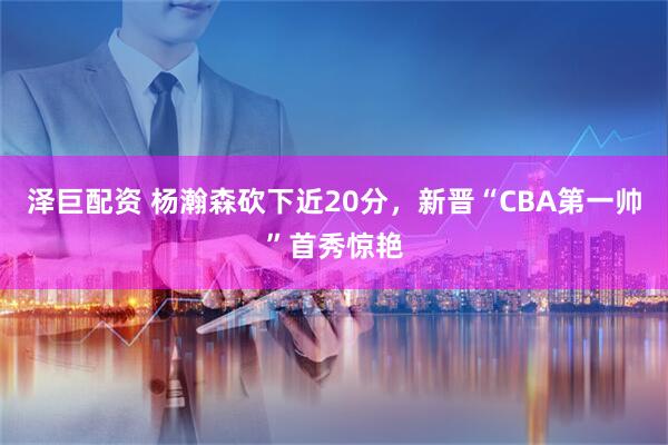 泽巨配资 杨瀚森砍下近20分，新晋“CBA第一帅”首秀惊艳