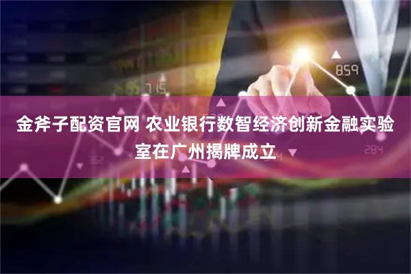 金斧子配资官网 农业银行数智经济创新金融实验室在广州揭牌成立