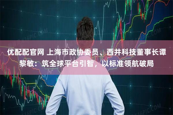 优配配官网 上海市政协委员、西井科技董事长谭黎敏：筑全球平台引智，以标准领航破局
