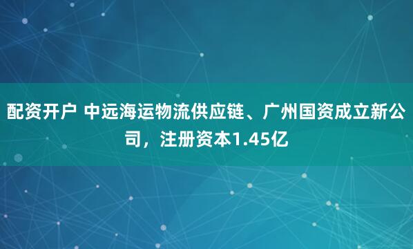 配资开户 中远海运物流供应链、广州国资成立新公司，注册资本1.45亿