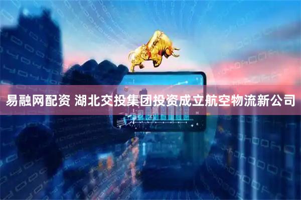 易融网配资 湖北交投集团投资成立航空物流新公司