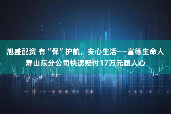 旭盛配资 有“保”护航，安心生活——富德生命人寿山东分公司快速赔付17万元暖人心