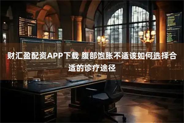 财汇盈配资APP下载 腹部饱胀不适该如何选择合适的诊疗途径