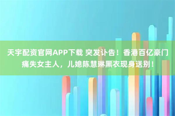 天宇配资官网APP下载 突发讣告！香港百亿豪门痛失女主人，儿媳陈慧琳黑衣现身送别！