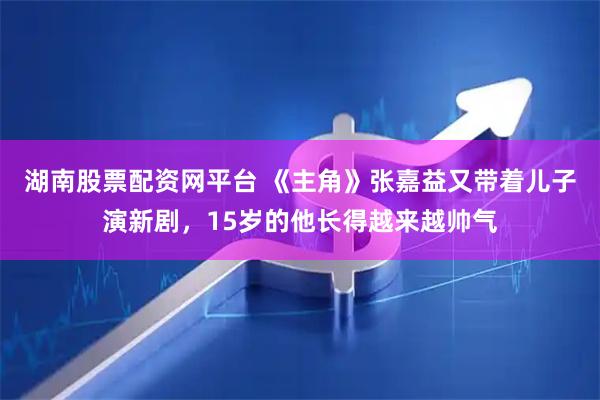 湖南股票配资网平台 《主角》张嘉益又带着儿子演新剧，15岁的他长得越来越帅气