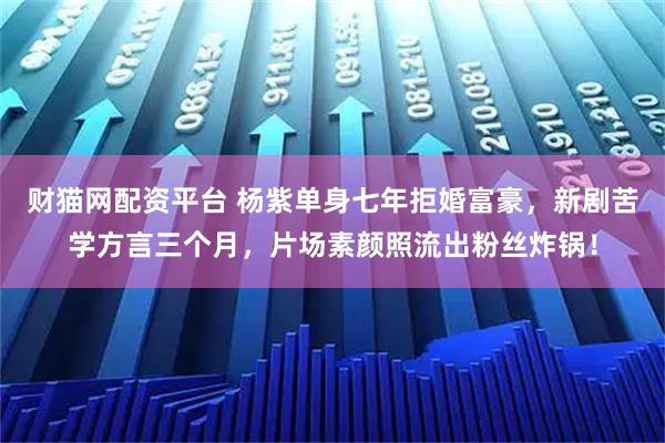 财猫网配资平台 杨紫单身七年拒婚富豪，新剧苦学方言三个月，片场素颜照流出粉丝炸锅！
